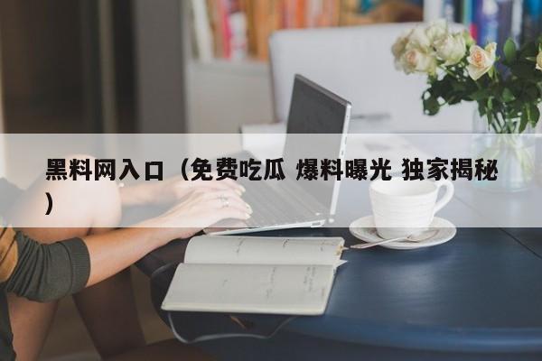 黑料网入口（免费吃瓜 爆料曝光 独家揭秘）