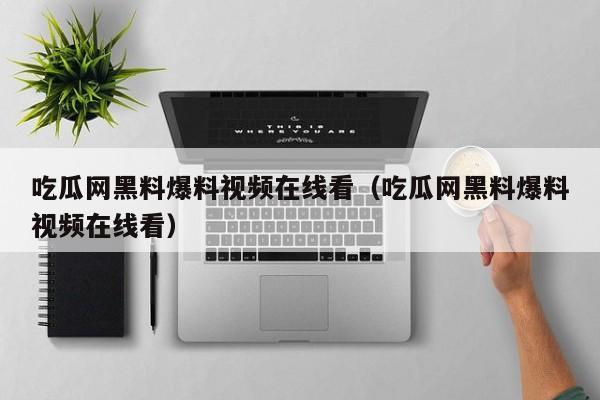 吃瓜网黑料爆料视频在线看（吃瓜网黑料爆料视频在线看）