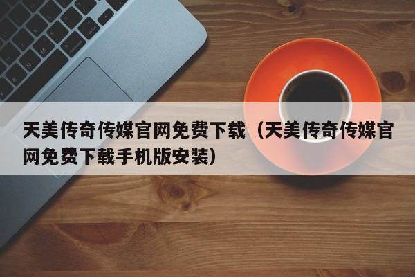 天美传奇传媒官网免费下载（天美传奇传媒官网免费下载手机版安装）