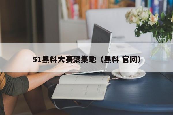 51黑料大赛聚集地（黑料 官网）