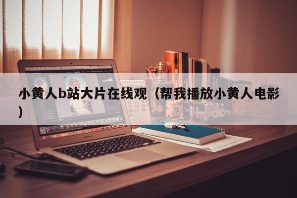 小黄人b站大片在线观（帮我播放小黄人电影）