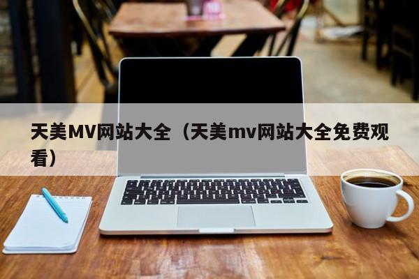 天美MV网站大全（天美mv网站大全免费观看）