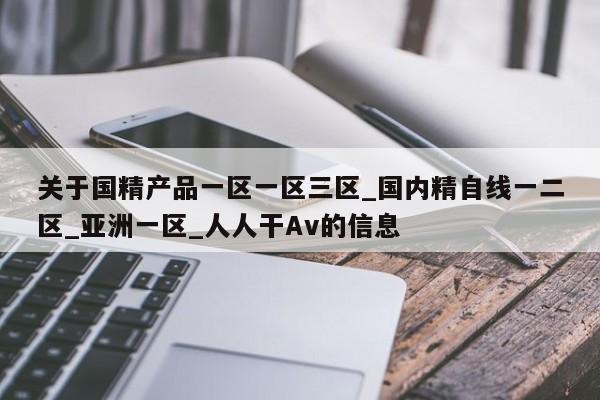 关于国精产品一区一区三区_国内精自线一二区_亚洲一区_人人干Av的信息