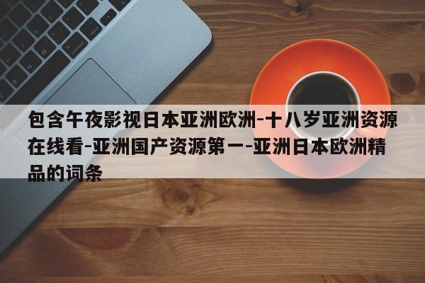 包含午夜影视日本亚洲欧洲-十八岁亚洲资源在线看-亚洲国产资源第一-亚洲日本欧洲精品的词条
