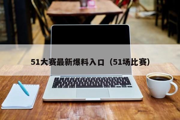 51大赛最新爆料入口（51场比赛）