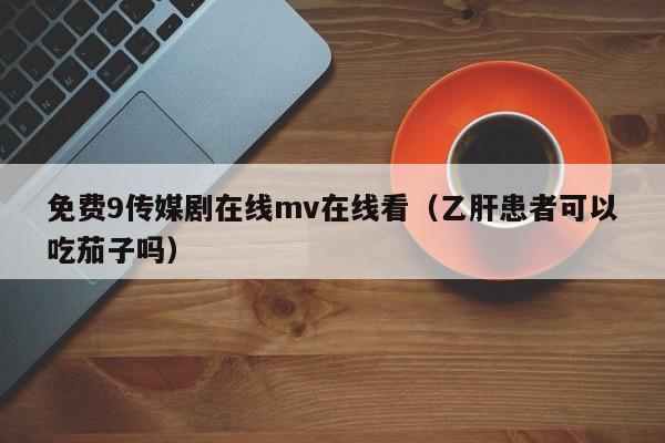 免费9传媒剧在线mv在线看（乙肝患者可以吃茄子吗）