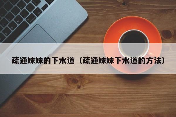 疏通妹妹的下水道（疏通妹妹下水道的方法）