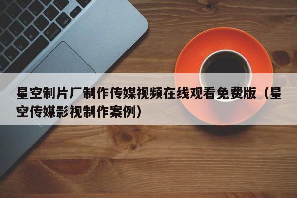 星空制片厂制作传媒视频在线观看免费版（星空传媒影视制作案例）